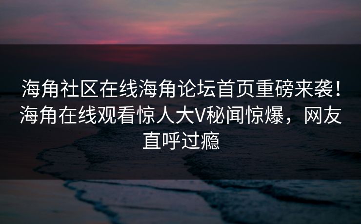 海角社区在线海角论坛首页重磅来袭！海角在线观看惊人大V秘闻惊爆，网友直呼过瘾