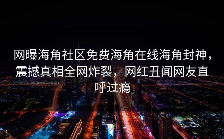 网曝海角社区免费海角在线海角封神，震撼真相全网炸裂，网红丑闻网友直呼过瘾