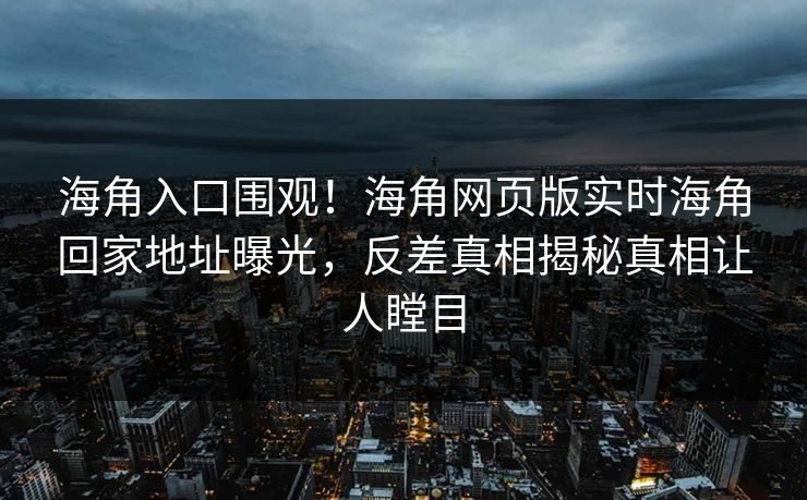 海角入口围观！海角网页版实时海角回家地址曝光，反差真相揭秘真相让人瞠目