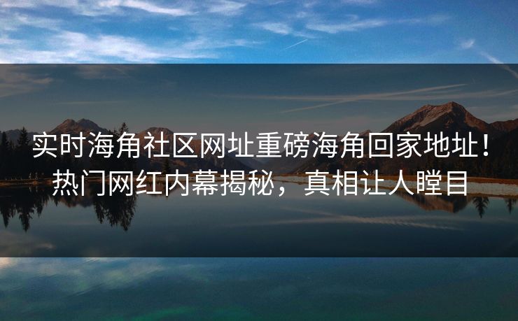 实时海角社区网址重磅海角回家地址！热门网红内幕揭秘，真相让人瞠目