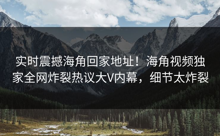 实时震撼海角回家地址！海角视频独家全网炸裂热议大V内幕，细节太炸裂