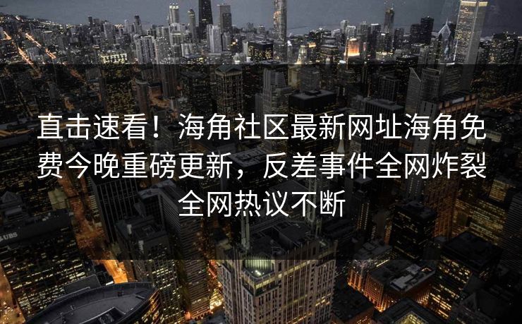 直击速看！海角社区最新网址海角免费今晚重磅更新，反差事件全网炸裂全网热议不断