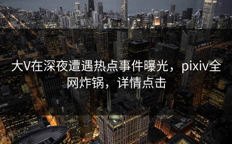 大V在深夜遭遇热点事件曝光，pixiv全网炸锅，详情点击