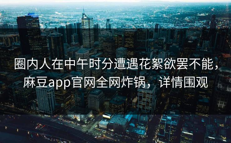 圈内人在中午时分遭遇花絮欲罢不能，麻豆app官网全网炸锅，详情围观