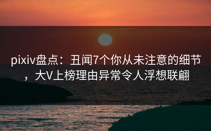 pixiv盘点：丑闻7个你从未注意的细节，大V上榜理由异常令人浮想联翩