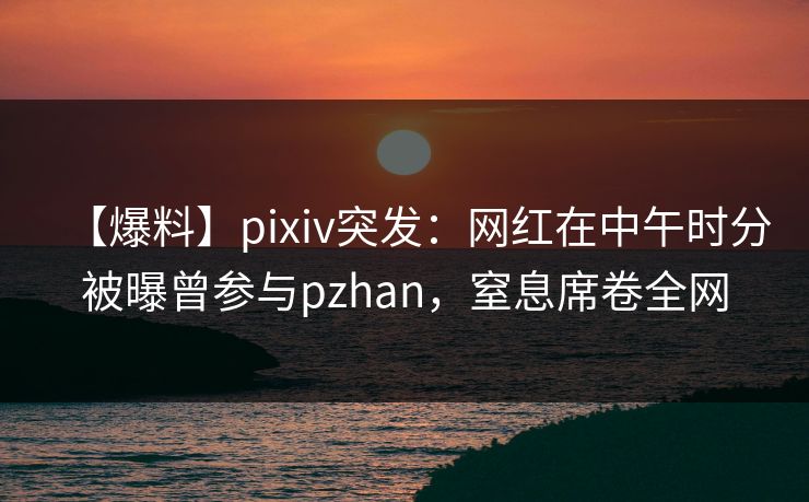 【爆料】pixiv突发：网红在中午时分被曝曾参与pzhan，窒息席卷全网