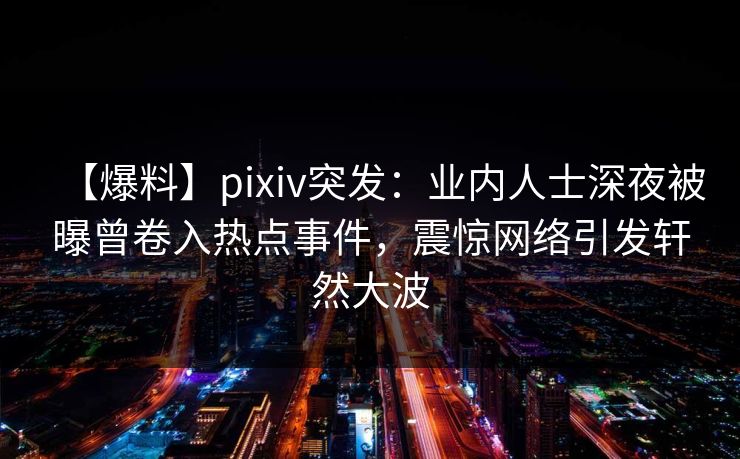 【爆料】pixiv突发：业内人士深夜被曝曾卷入热点事件，震惊网络引发轩然大波