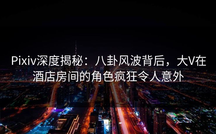 Pixiv深度揭秘：八卦风波背后，大V在酒店房间的角色疯狂令人意外
