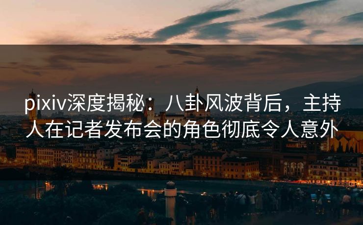 pixiv深度揭秘：八卦风波背后，主持人在记者发布会的角色彻底令人意外