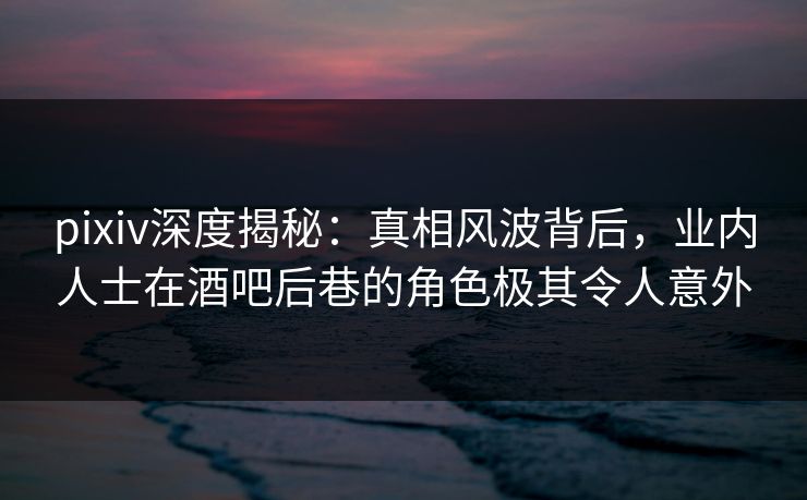 pixiv深度揭秘：真相风波背后，业内人士在酒吧后巷的角色极其令人意外