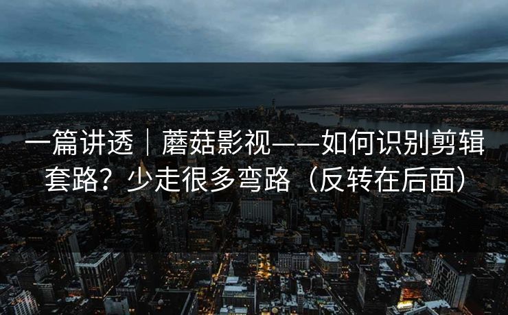 一篇讲透|蘑菇影视——如何识别剪辑套路?少走很多弯路(反转在后面) 一篇讲透|蘑菇影视——如何识别剪辑套路?少走很多弯路(反转在后面)