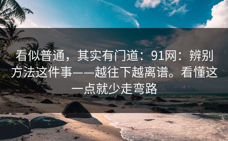看似普通，其实有门道：91网：辨别方法这件事——越往下越离谱。看懂这一点就少走弯路