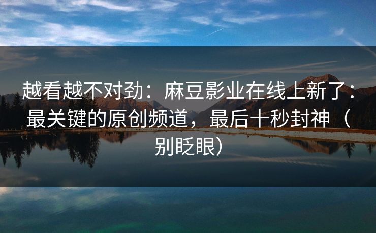 越看越不对劲：麻豆影业在线上新了：最关键的原创频道，最后十秒封神（别眨眼）