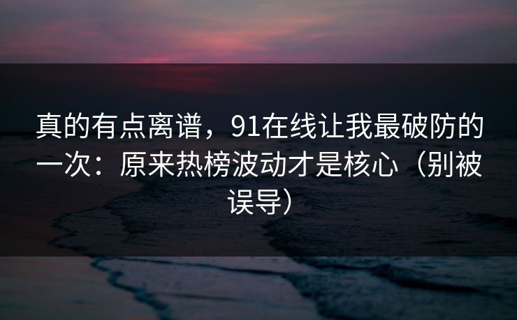 真的有点离谱，91在线让我最破防的一次：原来热榜波动才是核心（别被误导）